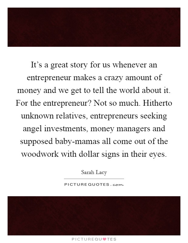 It's a great story for us whenever an entrepreneur makes a crazy amount of money and we get to tell the world about it. For the entrepreneur? Not so much. Hitherto unknown relatives, entrepreneurs seeking angel investments, money managers and supposed baby-mamas all come out of the woodwork with dollar signs in their eyes Picture Quote #1