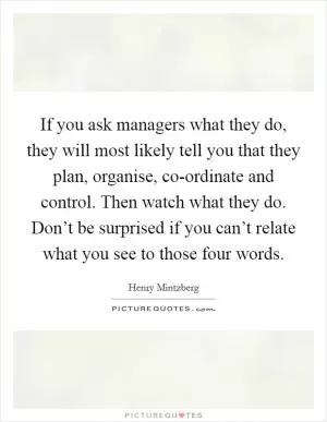 If you ask managers what they do, they will most likely tell you that they plan, organise, co-ordinate and control. Then watch what they do. Don’t be surprised if you can’t relate what you see to those four words Picture Quote #1
