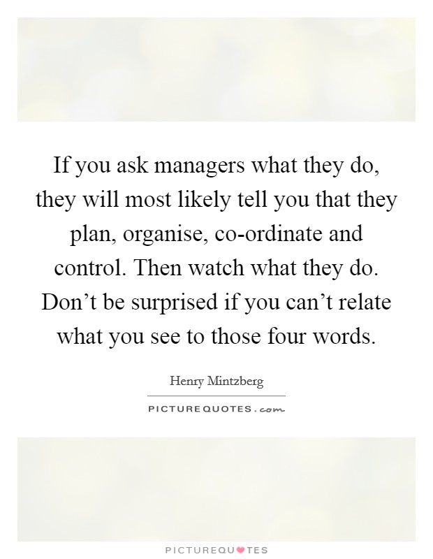 If you ask managers what they do, they will most likely tell you that they plan, organise, co-ordinate and control. Then watch what they do. Don't be surprised if you can't relate what you see to those four words Picture Quote #1