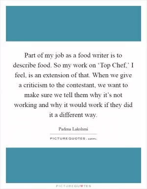Part of my job as a food writer is to describe food. So my work on ‘Top Chef,’ I feel, is an extension of that. When we give a criticism to the contestant, we want to make sure we tell them why it’s not working and why it would work if they did it a different way Picture Quote #1