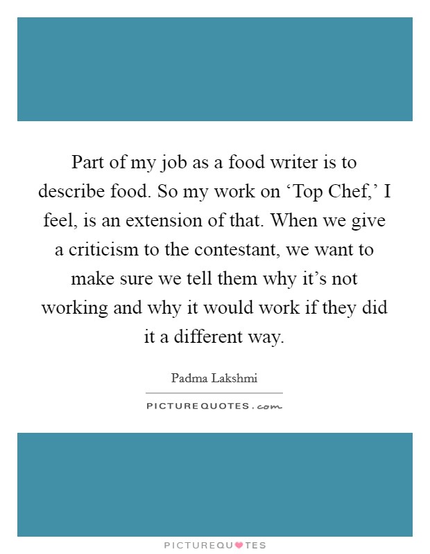 Part of my job as a food writer is to describe food. So my work on ‘Top Chef,' I feel, is an extension of that. When we give a criticism to the contestant, we want to make sure we tell them why it's not working and why it would work if they did it a different way Picture Quote #1