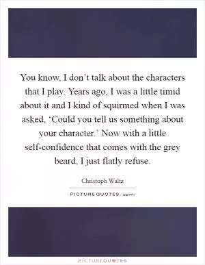 You know, I don’t talk about the characters that I play. Years ago, I was a little timid about it and I kind of squirmed when I was asked, ‘Could you tell us something about your character.’ Now with a little self-confidence that comes with the grey beard, I just flatly refuse Picture Quote #1