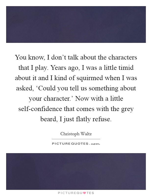 You know, I don't talk about the characters that I play. Years ago, I was a little timid about it and I kind of squirmed when I was asked, ‘Could you tell us something about your character.' Now with a little self-confidence that comes with the grey beard, I just flatly refuse Picture Quote #1