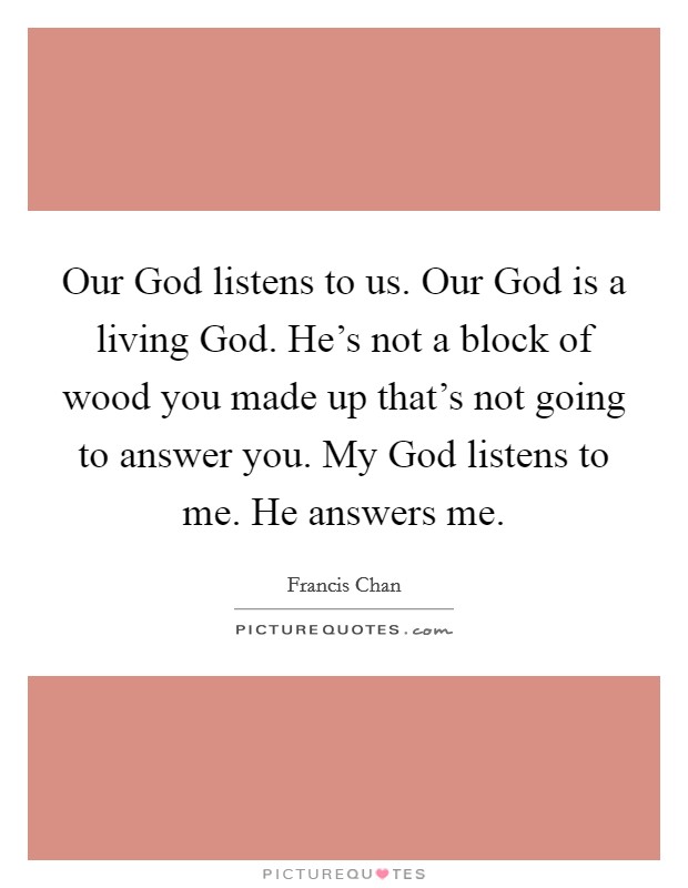Our God listens to us. Our God is a living God. He's not a block of wood you made up that's not going to answer you. My God listens to me. He answers me Picture Quote #1