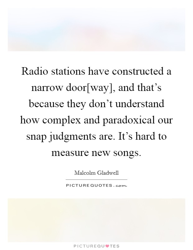 Radio stations have constructed a narrow door[way], and that's because they don't understand how complex and paradoxical our snap judgments are. It's hard to measure new songs Picture Quote #1
