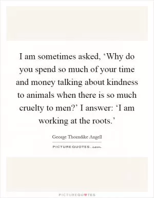 I am sometimes asked, ‘Why do you spend so much of your time and money talking about kindness to animals when there is so much cruelty to men?’ I answer: ‘I am working at the roots.’ Picture Quote #1