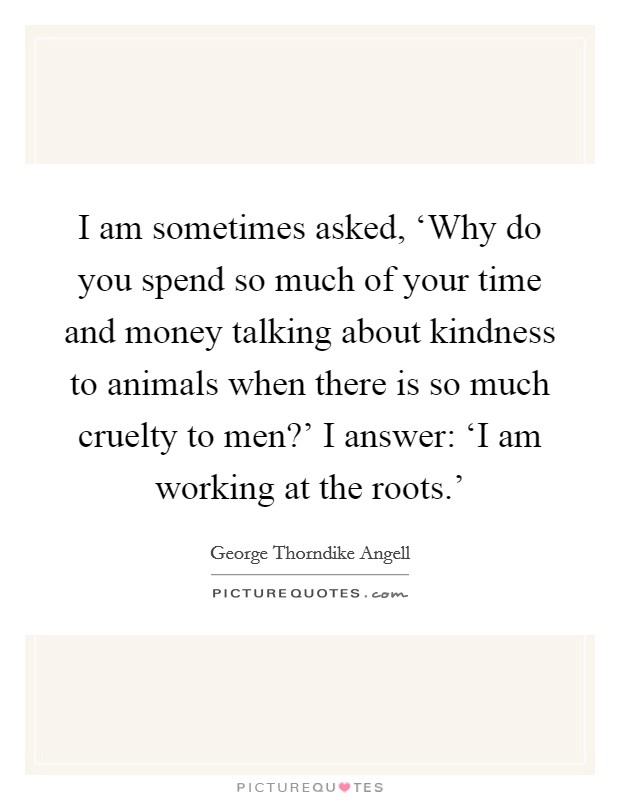 I am sometimes asked, ‘Why do you spend so much of your time and money talking about kindness to animals when there is so much cruelty to men?' I answer: ‘I am working at the roots.' Picture Quote #1
