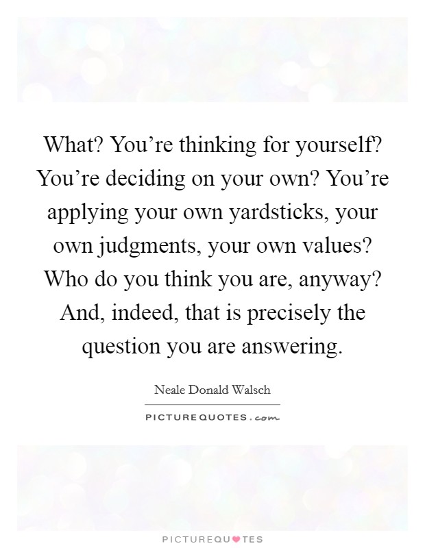 What? You're thinking for yourself? You're deciding on your own? You're applying your own yardsticks, your own judgments, your own values? Who do you think you are, anyway? And, indeed, that is precisely the question you are answering Picture Quote #1