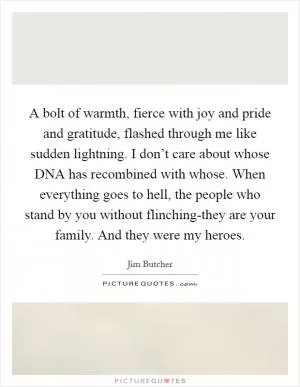A bolt of warmth, fierce with joy and pride and gratitude, flashed through me like sudden lightning. I don’t care about whose DNA has recombined with whose. When everything goes to hell, the people who stand by you without flinching-they are your family. And they were my heroes Picture Quote #1
