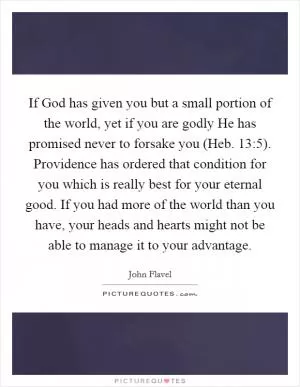 If God has given you but a small portion of the world, yet if you are godly He has promised never to forsake you (Heb. 13:5). Providence has ordered that condition for you which is really best for your eternal good. If you had more of the world than you have, your heads and hearts might not be able to manage it to your advantage Picture Quote #1