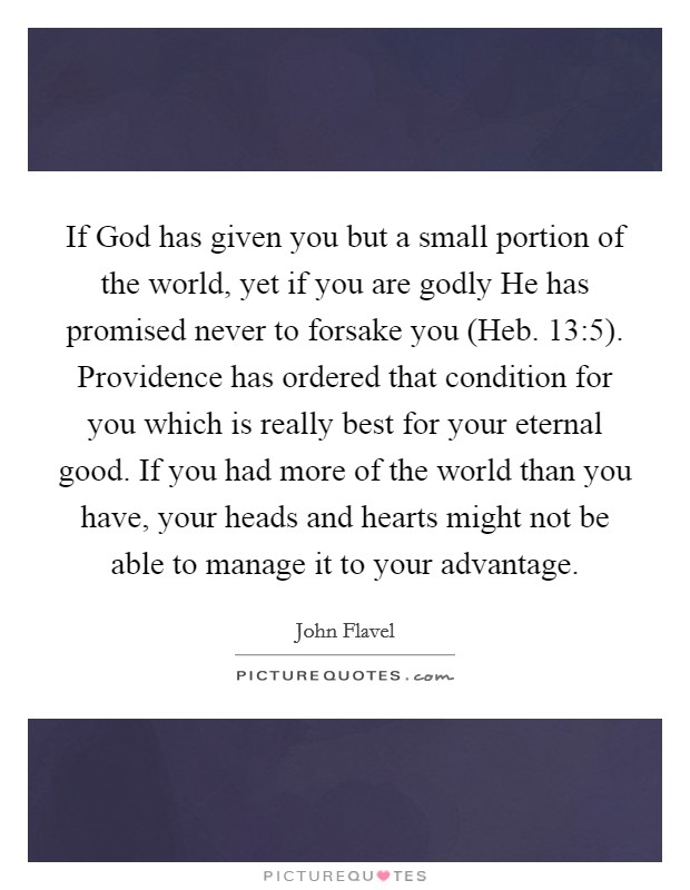 If God has given you but a small portion of the world, yet if you are godly He has promised never to forsake you (Heb. 13:5). Providence has ordered that condition for you which is really best for your eternal good. If you had more of the world than you have, your heads and hearts might not be able to manage it to your advantage Picture Quote #1