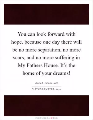You can look forward with hope, because one day there will be no more separation, no more scars, and no more suffering in My Fathers House. It’s the home of your dreams! Picture Quote #1