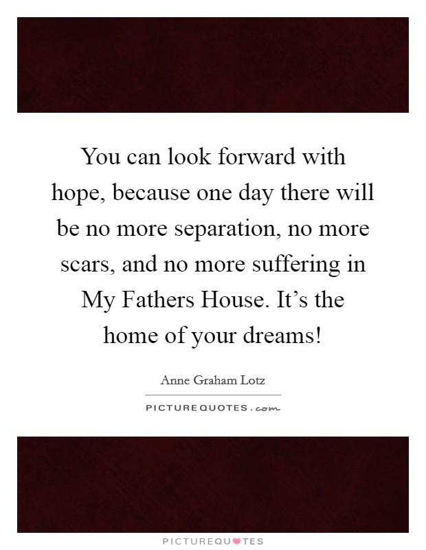 You can look forward with hope, because one day there will be no more separation, no more scars, and no more suffering in My Fathers House. It's the home of your dreams! Picture Quote #1