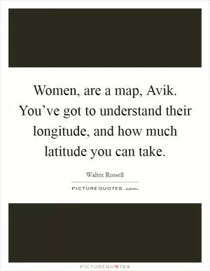 Women, are a map, Avik. You’ve got to understand their longitude, and how much latitude you can take Picture Quote #1
