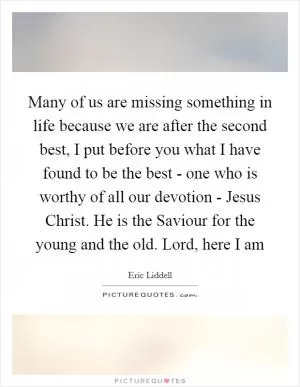 Many of us are missing something in life because we are after the second best, I put before you what I have found to be the best - one who is worthy of all our devotion - Jesus Christ. He is the Saviour for the young and the old. Lord, here I am Picture Quote #1