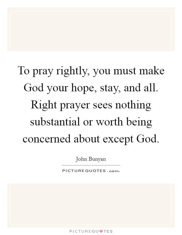 To pray rightly, you must make God your hope, stay, and all. Right prayer sees nothing substantial or worth being concerned about except God Picture Quote #1