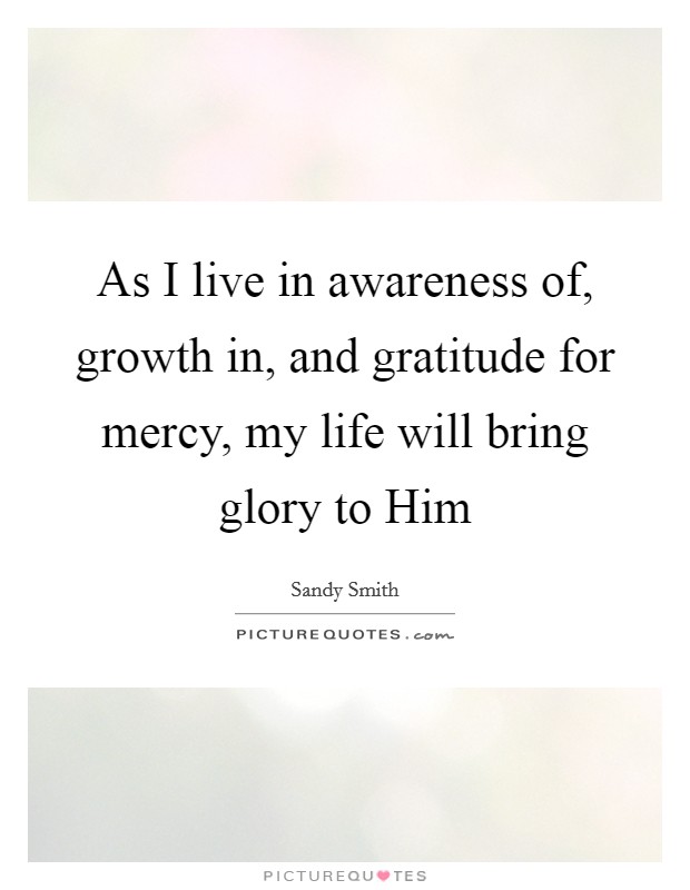 As I live in awareness of, growth in, and gratitude for mercy, my life will bring glory to Him Picture Quote #1