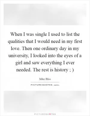 When I was single I used to list the qualities that I would need in my first love. Then one ordinary day in my university, I looked into the eyes of a girl and saw everything I ever needed. The rest is history ; ) Picture Quote #1