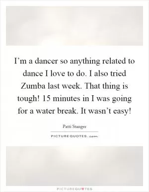 I’m a dancer so anything related to dance I love to do. I also tried Zumba last week. That thing is tough! 15 minutes in I was going for a water break. It wasn’t easy! Picture Quote #1