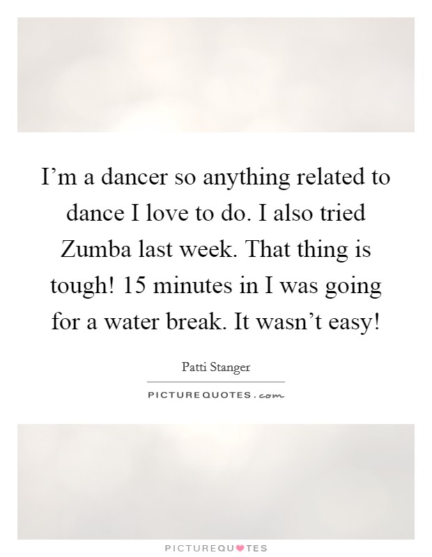 I'm a dancer so anything related to dance I love to do. I also tried Zumba last week. That thing is tough! 15 minutes in I was going for a water break. It wasn't easy! Picture Quote #1