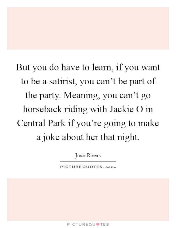 But you do have to learn, if you want to be a satirist, you can't be part of the party. Meaning, you can't go horseback riding with Jackie O in Central Park if you're going to make a joke about her that night Picture Quote #1