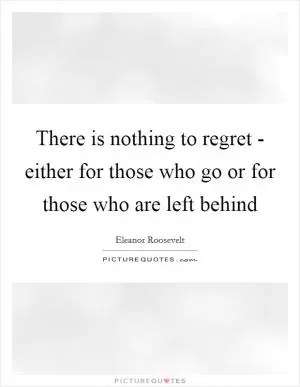 There is nothing to regret - either for those who go or for those who are left behind Picture Quote #1