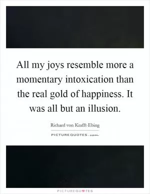 All my joys resemble more a momentary intoxication than the real gold of happiness. It was all but an illusion Picture Quote #1
