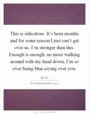 This is ridiculous. It’s been months and for some reason I just can’t get over us. I’m stronger than this. Enough is enough; no more walking around with my head down, I’m so over being blue crying over you Picture Quote #1
