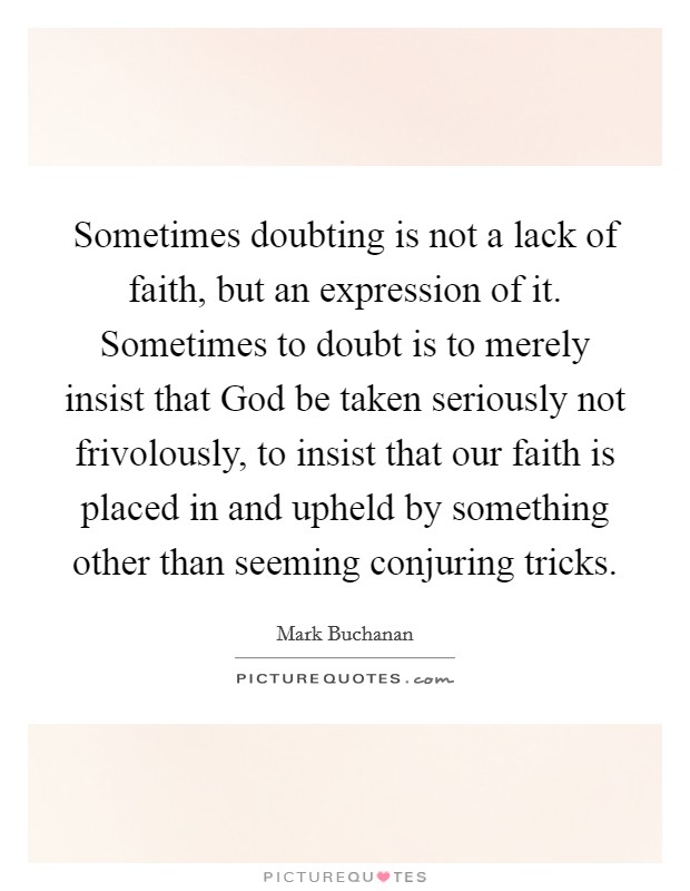 Sometimes doubting is not a lack of faith, but an expression of it. Sometimes to doubt is to merely insist that God be taken seriously not frivolously, to insist that our faith is placed in and upheld by something other than seeming conjuring tricks Picture Quote #1