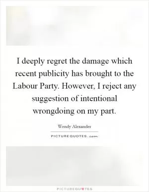 I deeply regret the damage which recent publicity has brought to the Labour Party. However, I reject any suggestion of intentional wrongdoing on my part Picture Quote #1