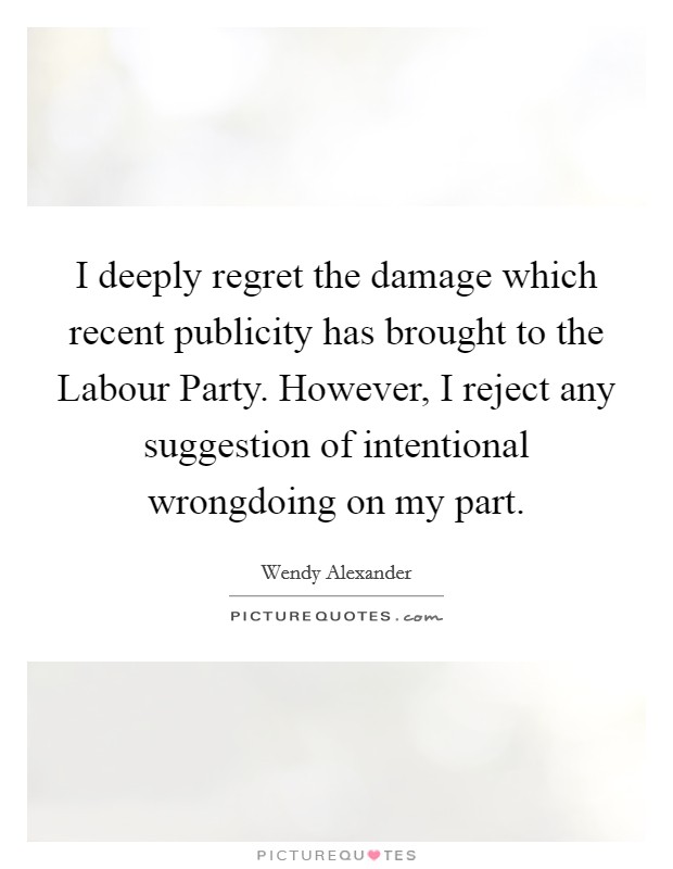 I deeply regret the damage which recent publicity has brought to the Labour Party. However, I reject any suggestion of intentional wrongdoing on my part Picture Quote #1