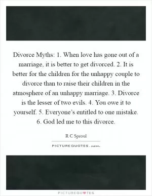 Divorce Myths: 1. When love has gone out of a marriage, it is better to get divorced. 2. It is better for the children for the unhappy couple to divorce than to raise their children in the atmosphere of an unhappy marriage. 3. Divorce is the lesser of two evils. 4. You owe it to yourself. 5. Everyone’s entitled to one mistake. 6. God led me to this divorce Picture Quote #1