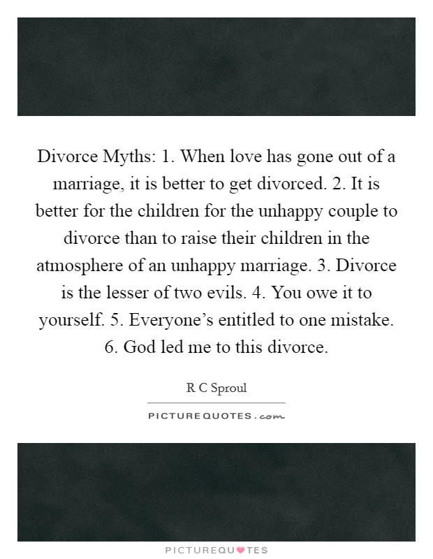 Divorce Myths: 1. When love has gone out of a marriage, it is better to get divorced. 2. It is better for the children for the unhappy couple to divorce than to raise their children in the atmosphere of an unhappy marriage. 3. Divorce is the lesser of two evils. 4. You owe it to yourself. 5. Everyone's entitled to one mistake. 6. God led me to this divorce Picture Quote #1