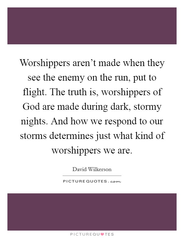 Worshippers aren't made when they see the enemy on the run, put to flight. The truth is, worshippers of God are made during dark, stormy nights. And how we respond to our storms determines just what kind of worshippers we are Picture Quote #1