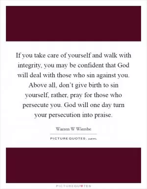 If you take care of yourself and walk with integrity, you may be confident that God will deal with those who sin against you. Above all, don’t give birth to sin yourself, rather, pray for those who persecute you. God will one day turn your persecution into praise Picture Quote #1