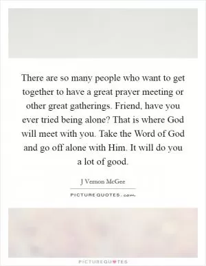 There are so many people who want to get together to have a great prayer meeting or other great gatherings. Friend, have you ever tried being alone? That is where God will meet with you. Take the Word of God and go off alone with Him. It will do you a lot of good Picture Quote #1