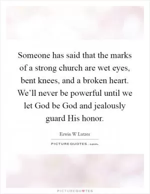 Someone has said that the marks of a strong church are wet eyes, bent knees, and a broken heart. We’ll never be powerful until we let God be God and jealously guard His honor Picture Quote #1