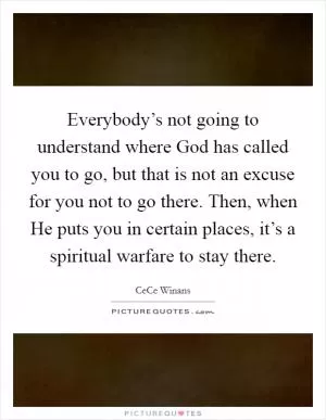 Everybody’s not going to understand where God has called you to go, but that is not an excuse for you not to go there. Then, when He puts you in certain places, it’s a spiritual warfare to stay there Picture Quote #1