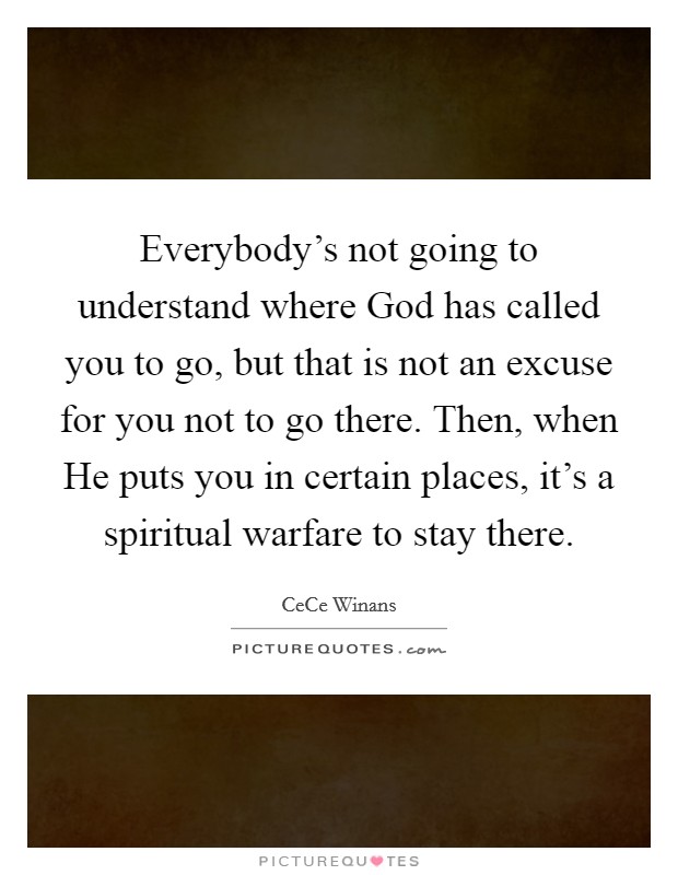 Everybody's not going to understand where God has called you to go, but that is not an excuse for you not to go there. Then, when He puts you in certain places, it's a spiritual warfare to stay there Picture Quote #1