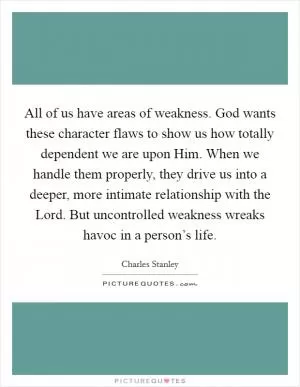 All of us have areas of weakness. God wants these character flaws to show us how totally dependent we are upon Him. When we handle them properly, they drive us into a deeper, more intimate relationship with the Lord. But uncontrolled weakness wreaks havoc in a person’s life Picture Quote #1