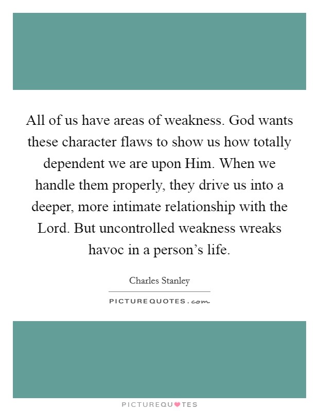 All of us have areas of weakness. God wants these character flaws to show us how totally dependent we are upon Him. When we handle them properly, they drive us into a deeper, more intimate relationship with the Lord. But uncontrolled weakness wreaks havoc in a person's life Picture Quote #1