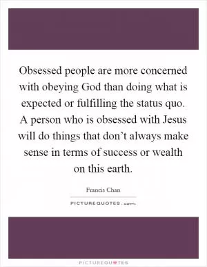 Obsessed people are more concerned with obeying God than doing what is expected or fulfilling the status quo. A person who is obsessed with Jesus will do things that don’t always make sense in terms of success or wealth on this earth Picture Quote #1