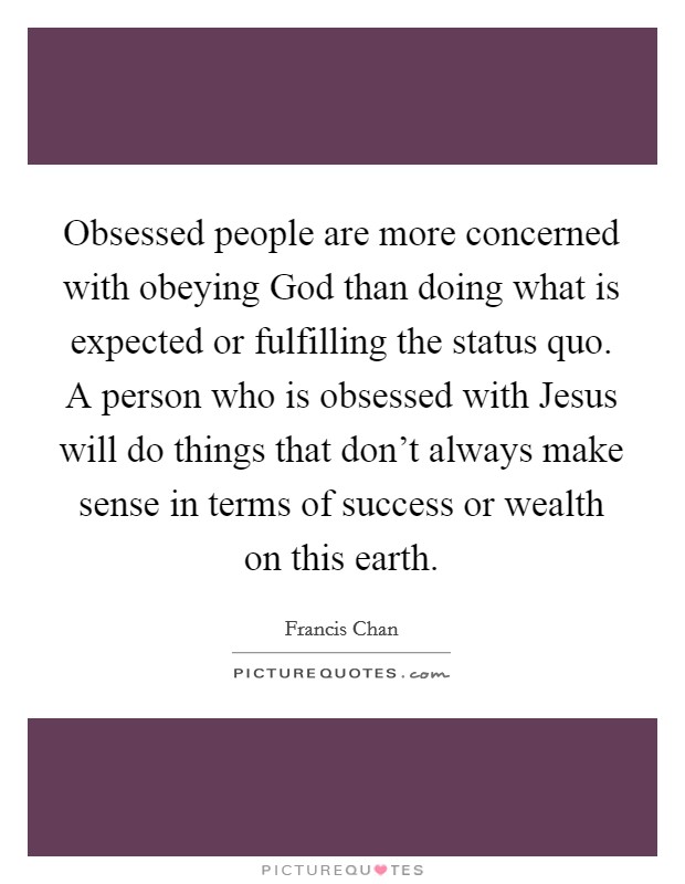Obsessed people are more concerned with obeying God than doing what is expected or fulfilling the status quo. A person who is obsessed with Jesus will do things that don't always make sense in terms of success or wealth on this earth Picture Quote #1