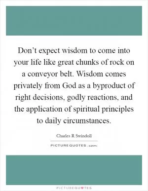 Don’t expect wisdom to come into your life like great chunks of rock on a conveyor belt. Wisdom comes privately from God as a byproduct of right decisions, godly reactions, and the application of spiritual principles to daily circumstances Picture Quote #1