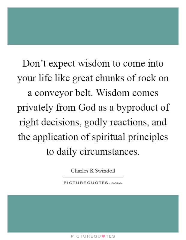 Don't expect wisdom to come into your life like great chunks of rock on a conveyor belt. Wisdom comes privately from God as a byproduct of right decisions, godly reactions, and the application of spiritual principles to daily circumstances Picture Quote #1