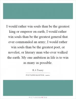 I would rather win souls than be the greatest king or emperor on earth; I would rather win souls than be the greatest general that ever commanded an army; I would rather win souls than be the greatest poet, or novelist, or literary man who ever walked the earth. My one ambition in life is to win as many as possible Picture Quote #1