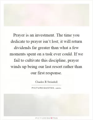 Prayer is an investment. The time you dedicate to prayer isn’t lost; it will return dividends far greater than what a few moments spent on a task ever could. If we fail to cultivate this discipline, prayer winds up being our last resort rather than our first response Picture Quote #1