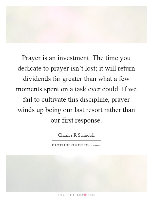 Prayer is an investment. The time you dedicate to prayer isn't lost; it will return dividends far greater than what a few moments spent on a task ever could. If we fail to cultivate this discipline, prayer winds up being our last resort rather than our first response Picture Quote #1