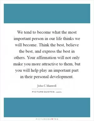 We tend to become what the most important person in our life thinks we will become. Think the best, believe the best, and express the best in others. Your affirmation will not only make you more attractive to them, but you will help play an important part in their personal development Picture Quote #1