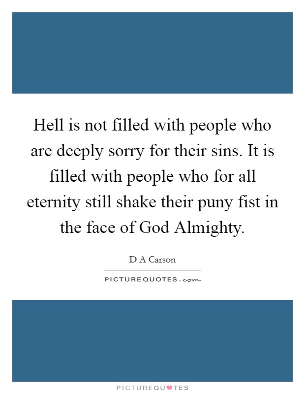 Hell is not filled with people who are deeply sorry for their sins. It is filled with people who for all eternity still shake their puny fist in the face of God Almighty Picture Quote #1